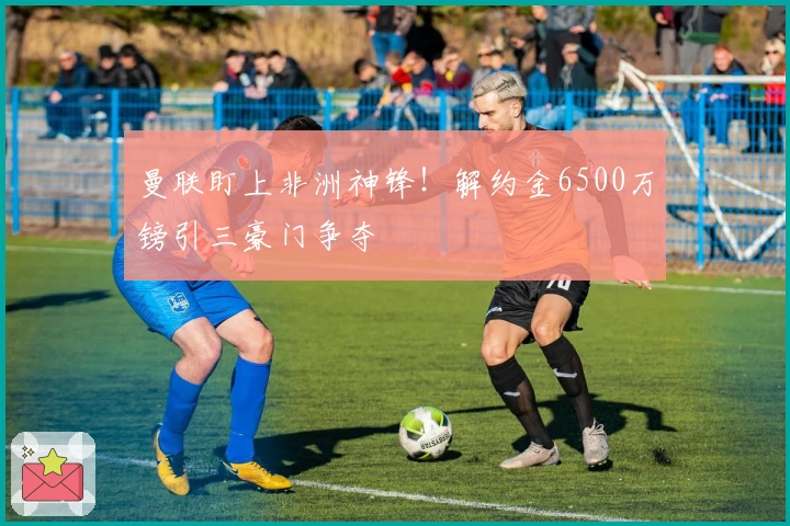 曼联盯上非洲神锋！解约金6500万镑引三豪门争夺