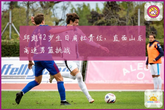 邱彪42岁生日肩扛责任，直面山东高速男篮挑战