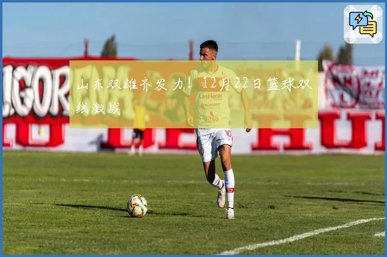 山东双雄齐发力！12月22日篮球双线激战