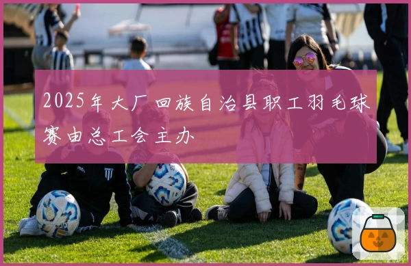 2025年大厂回族自治县职工羽毛球赛由总工会主办