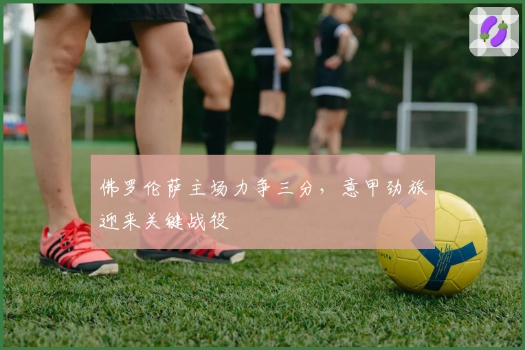 佛罗伦萨主场力争三分，意甲劲旅迎来关键战役