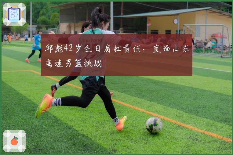 邱彪42岁生日肩扛责任，直面山东高速男篮挑战