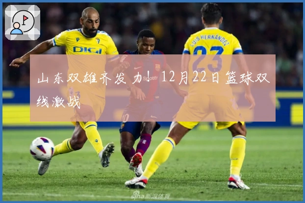 山东双雄齐发力！12月22日篮球双线激战