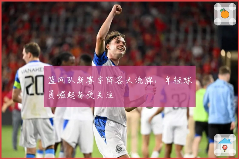 篮网队新赛季阵容大洗牌，年轻球员崛起备受关注