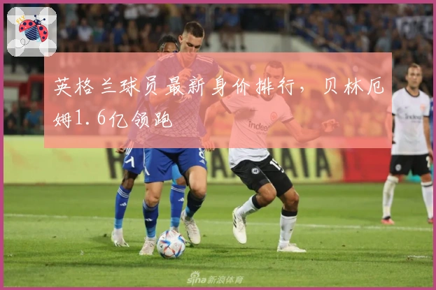 英格兰球员最新身价排行，贝林厄姆1.6亿领跑