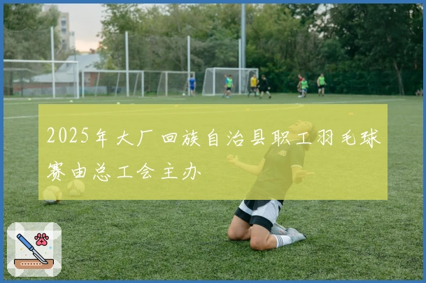 2025年大厂回族自治县职工羽毛球赛由总工会主办