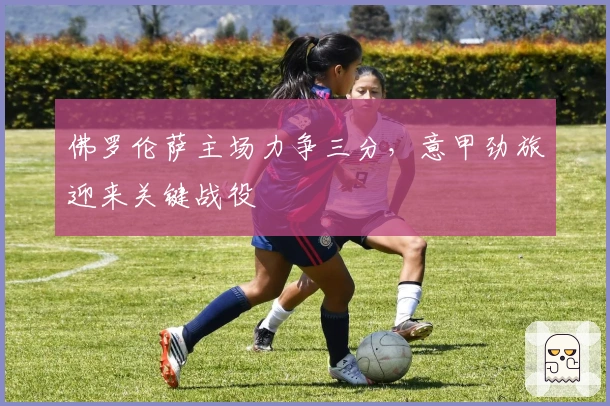 佛罗伦萨主场力争三分，意甲劲旅迎来关键战役