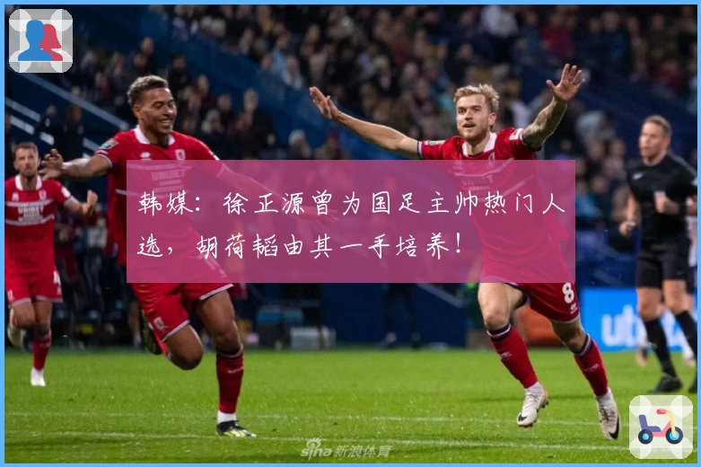 韩媒：徐正源曾为国足主帅热门人选，胡荷韬由其一手培养！