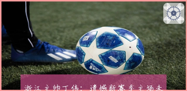 浙江主帅丁伟：遗憾新赛季主场未获首胜 表现难辞其咎