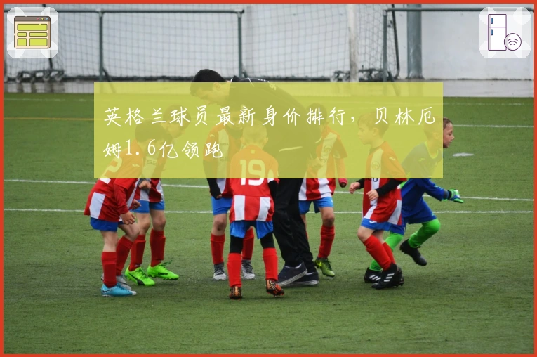 英格兰球员最新身价排行，贝林厄姆1.6亿领跑